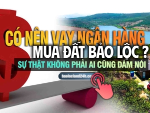 Có nên vay ngân hàng mua đất Bảo Lộc? Sự thật không phải ai cũng dám nói